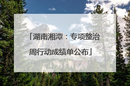 湖南湘潭：专项整治周行动成绩单公布