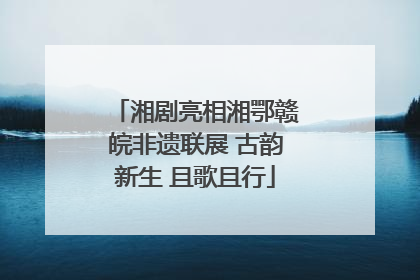 湘剧亮相湘鄂赣皖非遗联展 古韵新生 且歌且行
