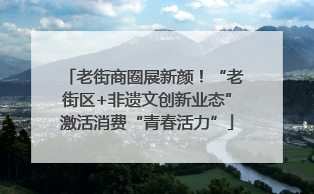 老街商圈展新颜！“老街区+非遗文创新业态”激活消费“青春活力”