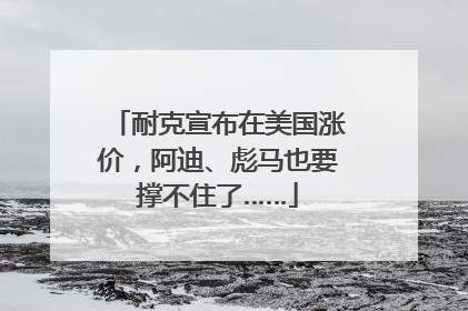 耐克宣布在美国涨价，阿迪、彪马也要撑不住了……