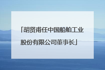 胡贤甫任中国船舶工业股份有限公司董事长