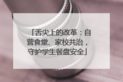 舌尖上的改革：自营食堂、家校共治，守护学生餐盘安全