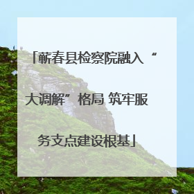 蕲春县检察院融入“大调解”格局 筑牢服务支点建设根基