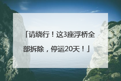 请绕行！这3座浮桥全部拆除，停运20天！