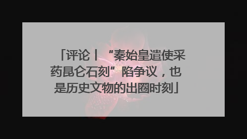 评论丨“秦始皇遣使采药昆仑石刻”陷争议，也是历史文物的出圈时刻