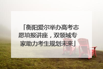 衡阳爱尔举办高考志愿填报讲座，双领域专家助力考生规划未来
