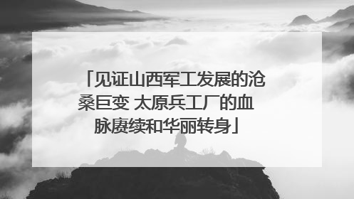 见证山西军工发展的沧桑巨变 太原兵工厂的血脉赓续和华丽转身
