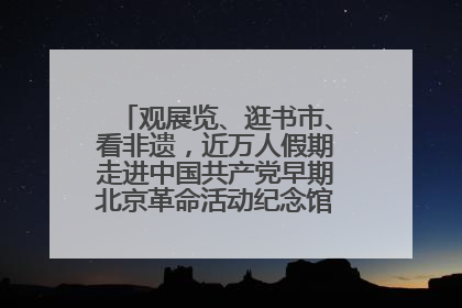 观展览、逛书市、看非遗，近万人假期走进中国共产党早期北京革命活动纪念馆解锁参观新体验