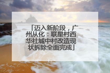 迈入新阶段,广州从化:联星村西华社城中村改造现状拆除全面完成
