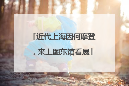 近代上海因何摩登，来上图东馆看展