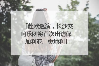 赴欧巡演，长沙交响乐团将首次出访保加利亚、奥地利