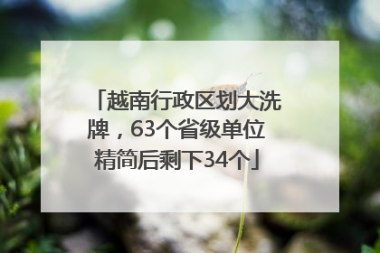 越南行政区划大洗牌，63个省级单位精简后剩下34个