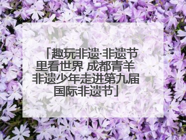 趣玩非遗·非遗节里看世界 成都青羊非遗少年走进第九届国际非遗节
