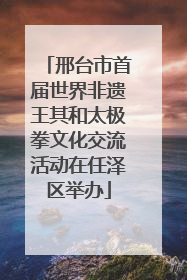 邢台市首届世界非遗王其和太极拳文化交流活动在任泽区举办