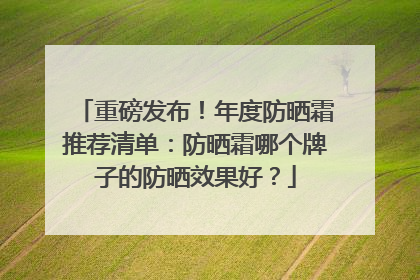 重磅发布！年度防晒霜推荐清单：防晒霜哪个牌子的防晒效果好？
