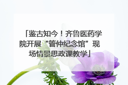 鉴古知今！齐鲁医药学院开展“管仲纪念馆”现场情景思政课教学