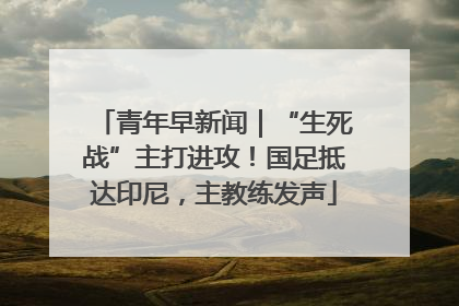 青年早新闻｜“生死战”主打进攻！国足抵达印尼，主教练发声