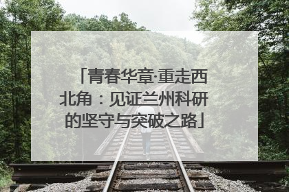 青春华章·重走西北角：见证兰州科研的坚守与突破之路