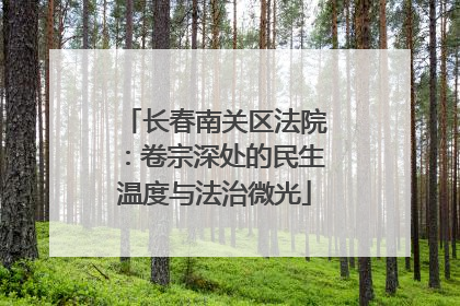 长春南关区法院：卷宗深处的民生温度与法治微光