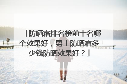 防晒霜排名榜前十名哪个效果好，男士防晒霜多少钱防晒效果好？