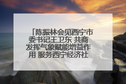 陈振林会见西宁市委书记王卫东 共商发挥气象赋能增益作用 服务西宁经济社会高质量发展