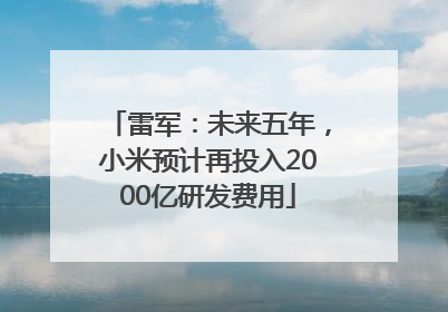 雷军：未来五年，小米预计再投入2000亿研发费用