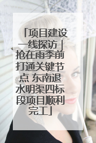 项目建设一线探访｜抢在雨季前打通关键节点 东南退水明渠四标段项目顺利完工