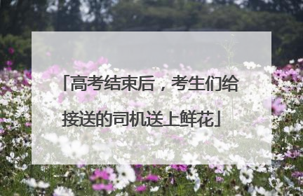 高考结束后，考生们给接送的司机送上鲜花