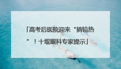 高考后医院迎来“摘镜热”！十堰眼科专家提示