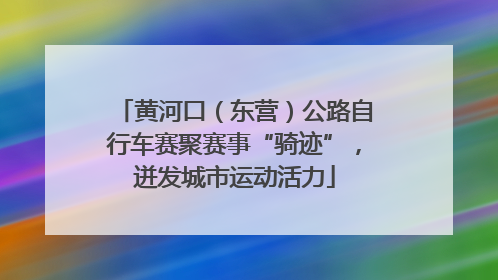 黄河口（东营）公路自行车赛聚赛事“骑迹”，迸发城市运动活力