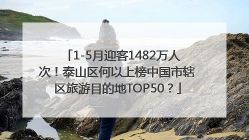 1-5月迎客1482万人次！泰山区何以上榜中国市辖区旅游目的地TOP50？