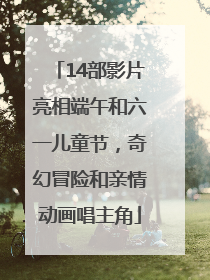 14部影片亮相端午和六一儿童节，奇幻冒险和亲情动画唱主角