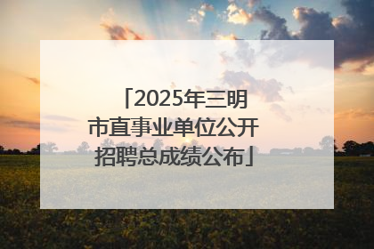 2025年三明市直事业单位公开招聘总成绩公布