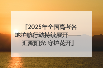 2025年全国高考各地护航行动持续展开——汇聚阳光 守护花开