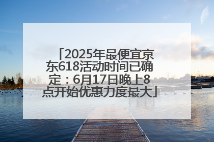2025年最便宜京东618活动时间已确定：6月17日晚上8点开始优惠力度最大