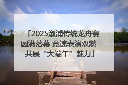 2025溆浦传统龙舟赛圆满落幕 竞速表演双燃 共展“大端午”魅力